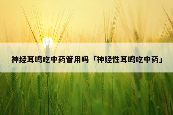 神经耳鸣吃中药管用吗「神经性耳鸣吃中药」