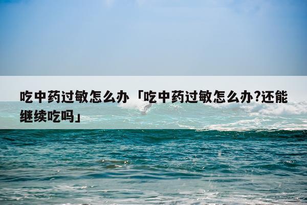 吃中药过敏怎么办「吃中药过敏怎么办?还能继续吃吗」