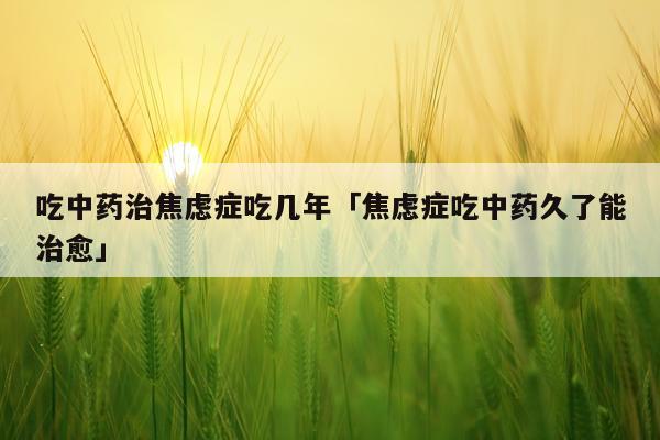 吃中药治焦虑症吃几年「焦虑症吃中药久了能治愈」