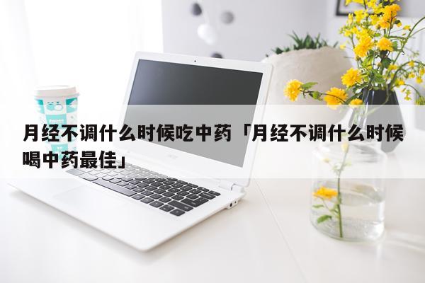 月经不调什么时候吃中药「月经不调什么时候喝中药最佳」