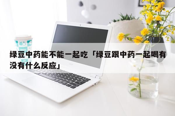 绿豆中药能不能一起吃「绿豆跟中药一起喝有没有什么反应」