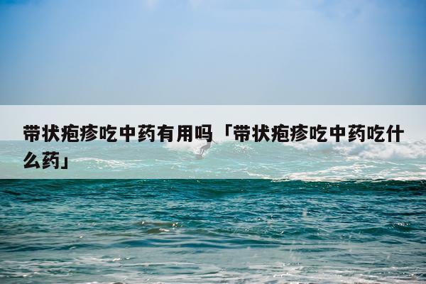 带状疱疹吃中药有用吗「带状疱疹吃中药吃什么药」