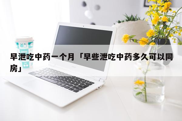 早泄吃中药一个月「早些泄吃中药多久可以同房」