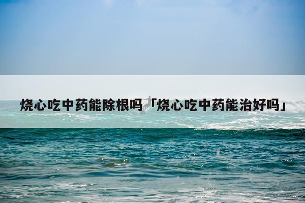 烧心吃中药能除根吗「烧心吃中药能治好吗」
