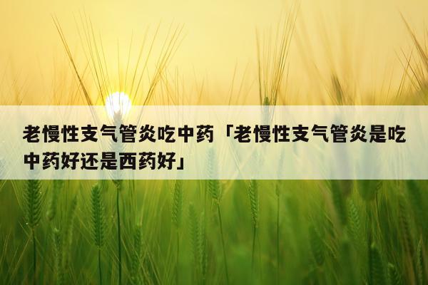 老慢性支气管炎吃中药「老慢性支气管炎是吃中药好还是西药好」