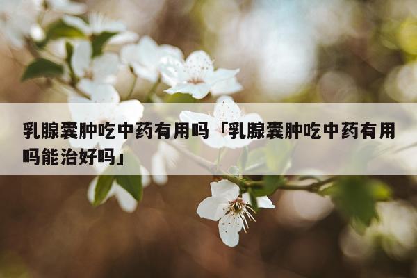 乳腺囊肿吃中药有用吗「乳腺囊肿吃中药有用吗能治好吗」