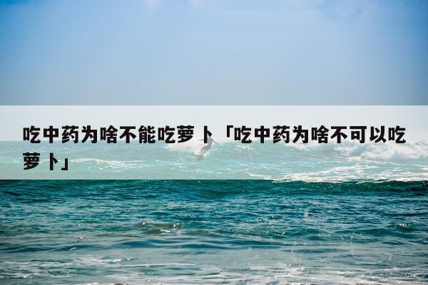 吃中药为啥不能吃萝卜「吃中药为啥不可以吃萝卜」