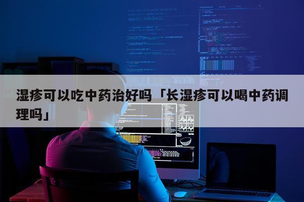 湿疹可以吃中药治好吗「长湿疹可以喝中药调理吗」