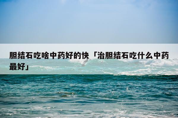胆结石吃啥中药好的快「治胆结石吃什么中药最好」