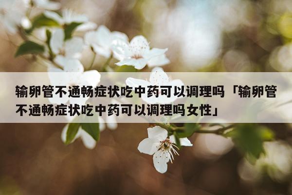 输卵管不通畅症状吃中药可以调理吗「输卵管不通畅症状吃中药可以调理吗女性」