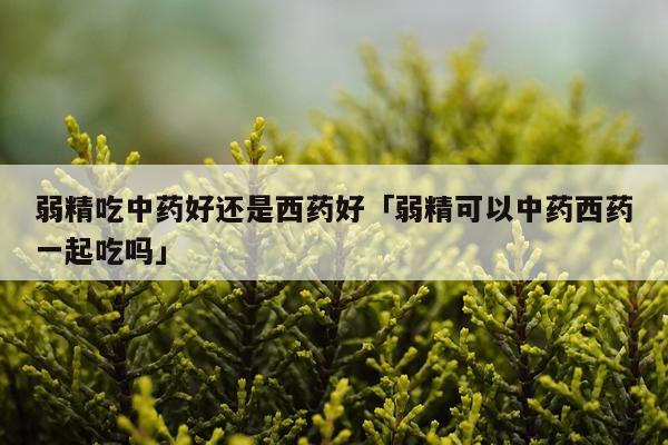 弱精吃中药好还是西药好「弱精可以中药西药一起吃吗」