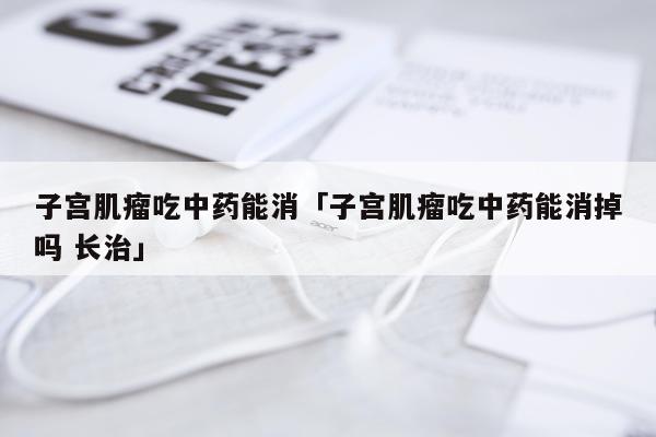 子宫肌瘤吃中药能消「子宫肌瘤吃中药能消掉吗 长治」