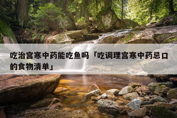 吃治宫寒中药能吃鱼吗「吃调理宫寒中药忌口的食物清单」