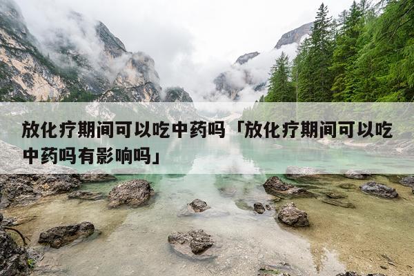 放化疗期间可以吃中药吗「放化疗期间可以吃中药吗有影响吗」