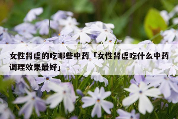 女性肾虚的吃哪些中药「女性肾虚吃什么中药调理效果最好」