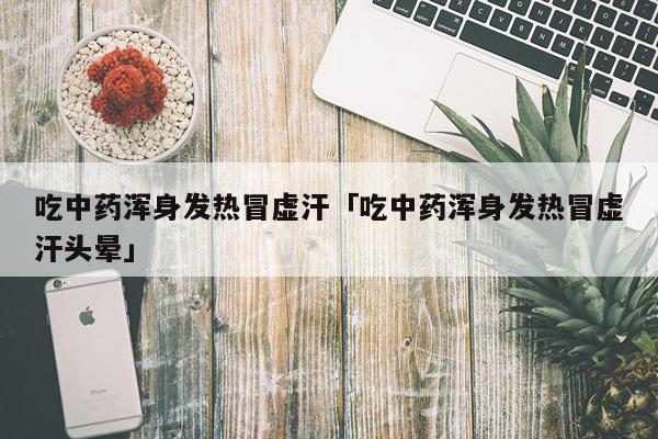 吃中药浑身发热冒虚汗「吃中药浑身发热冒虚汗头晕」
