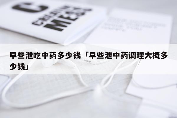 早些泄吃中药多少钱「早些泄中药调理大概多少钱」
