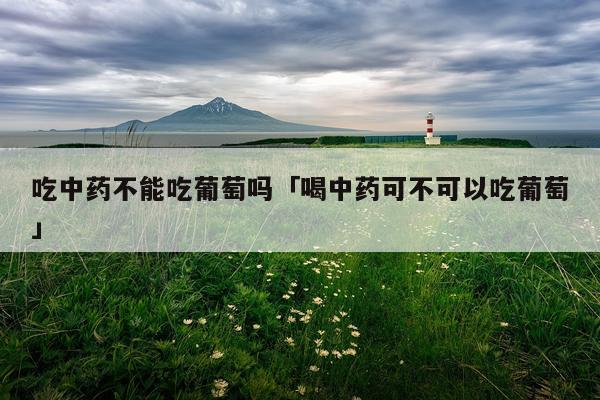 吃中药不能吃葡萄吗「喝中药可不可以吃葡萄」