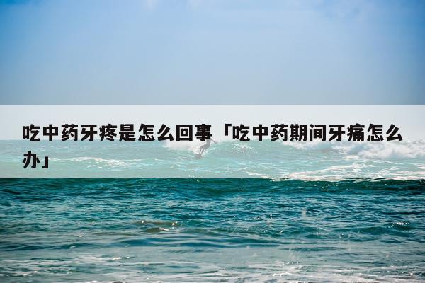 吃中药牙疼是怎么回事「吃中药期间牙痛怎么办」