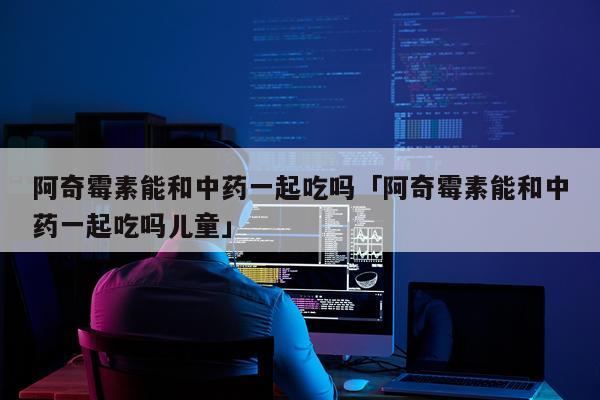 阿奇霉素能和中药一起吃吗「阿奇霉素能和中药一起吃吗儿童」