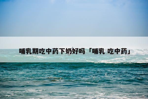 哺乳期吃中药下奶好吗「哺乳 吃中药」