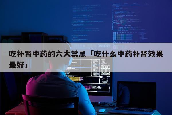 吃补肾中药的六大禁忌「吃什么中药补肾效果最好」