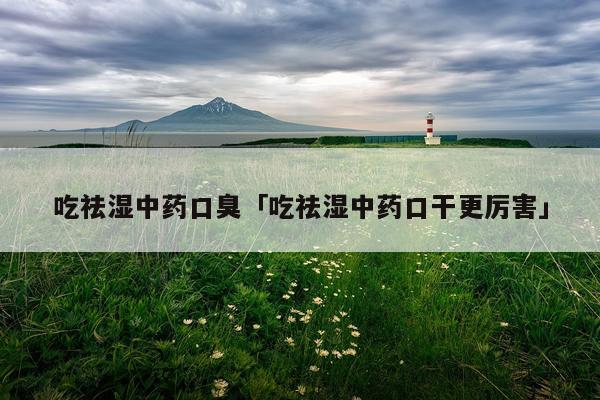 吃祛湿中药口臭「吃祛湿中药口干更厉害」