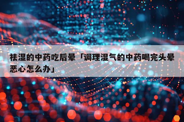 祛湿的中药吃后晕「调理湿气的中药喝完头晕恶心怎么办」