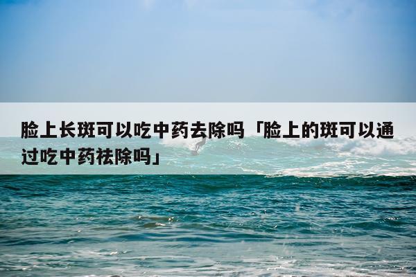 脸上长斑可以吃中药去除吗「脸上的斑可以通过吃中药祛除吗」