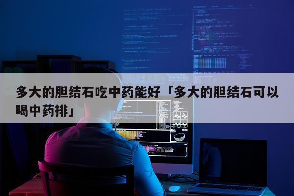 多大的胆结石吃中药能好「多大的胆结石可以喝中药排」