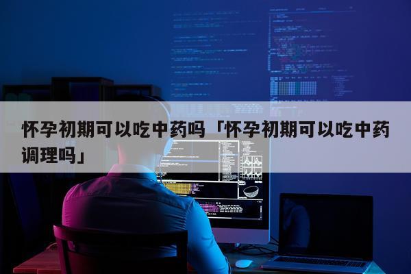 怀孕初期可以吃中药吗「怀孕初期可以吃中药调理吗」