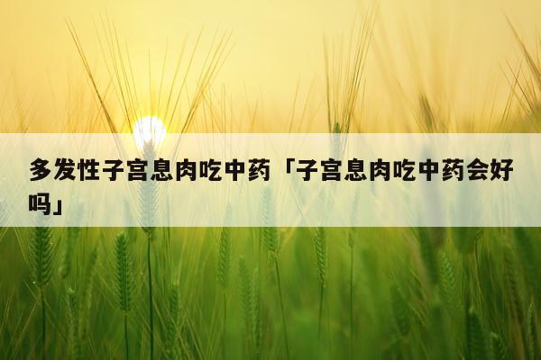 多发性子宫息肉吃中药「子宫息肉吃中药会好吗」