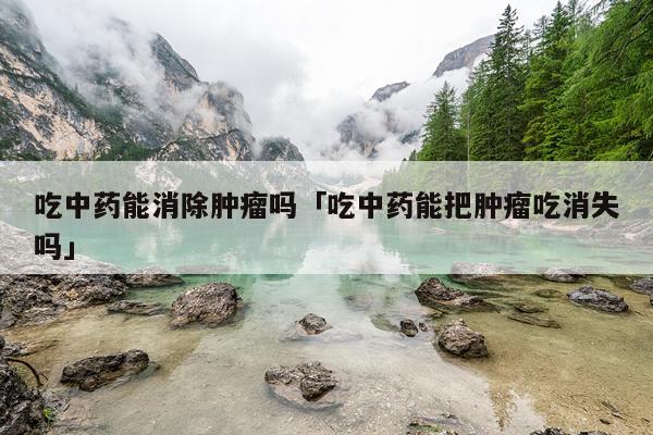 吃中药能消除肿瘤吗「吃中药能把肿瘤吃消失吗」