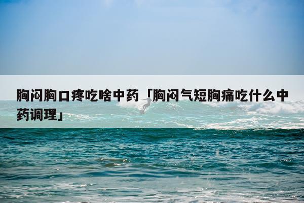 胸闷胸口疼吃啥中药「胸闷气短胸痛吃什么中药调理」