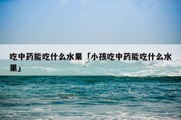 吃中药能吃什么水果「小孩吃中药能吃什么水果」
