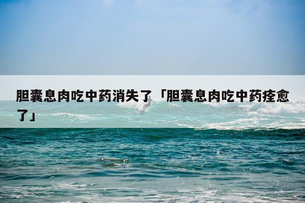 胆囊息肉吃中药消失了「胆囊息肉吃中药痊愈了」
