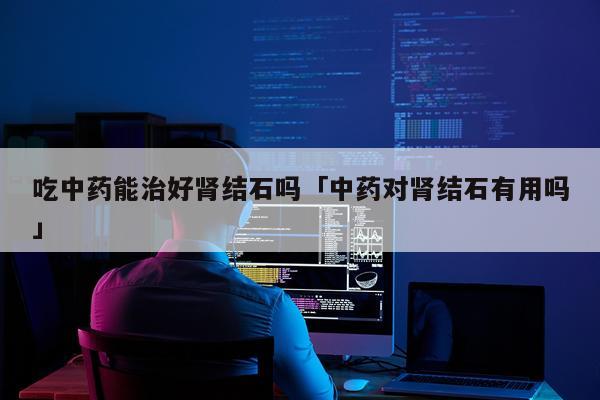吃中药能治好肾结石吗「中药对肾结石有用吗」