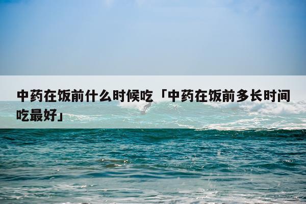 中药在饭前什么时候吃「中药在饭前多长时间吃最好」