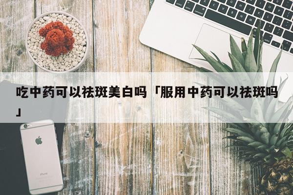 吃中药可以祛斑美白吗「服用中药可以祛斑吗」