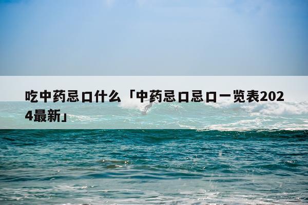 吃中药忌口什么「中药忌口忌口一览表2024最新」