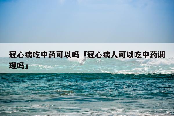 冠心病吃中药可以吗「冠心病人可以吃中药调理吗」