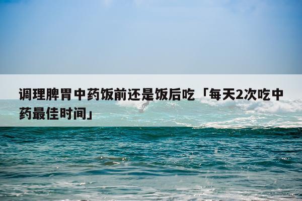 调理脾胃中药饭前还是饭后吃「每天2次吃中药最佳时间」