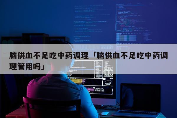 脑供血不足吃中药调理「脑供血不足吃中药调理管用吗」
