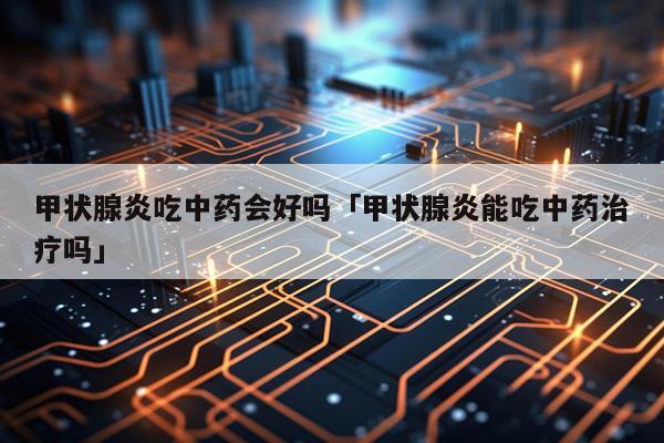 甲状腺炎吃中药会好吗「甲状腺炎能吃中药治疗吗」