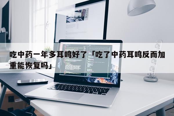吃中药一年多耳鸣好了「吃了中药耳鸣反而加重能恢复吗」