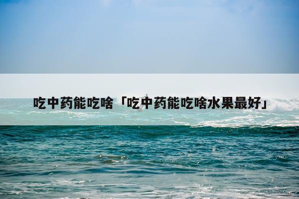 吃中药能吃啥「吃中药能吃啥水果最好」
