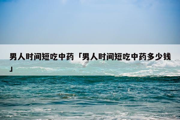 男人时间短吃中药「男人时间短吃中药多少钱」