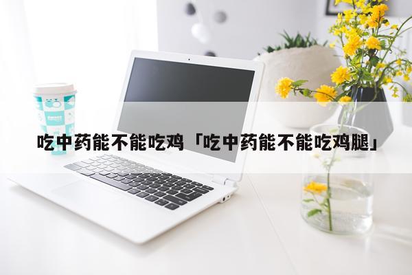 吃中药能不能吃鸡「吃中药能不能吃鸡腿」