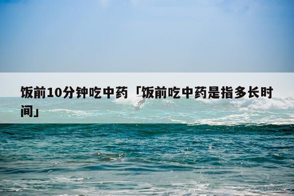 饭前10分钟吃中药「饭前吃中药是指多长时间」