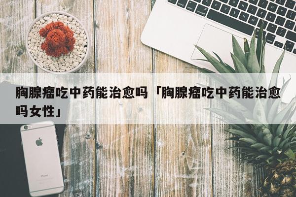 胸腺瘤吃中药能治愈吗「胸腺瘤吃中药能治愈吗女性」